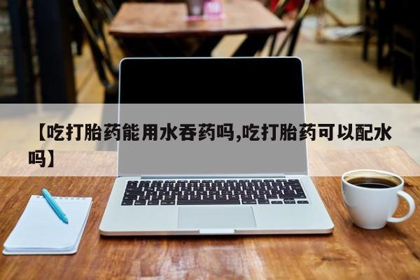 网上怎么购买流产药【吃打胎药能用水吞药吗,吃打胎药可以配水吗】