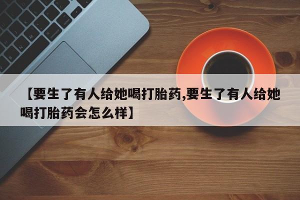 网上怎么购买流产药【要生了有人给她喝打胎药,要生了有人给她喝打胎药会怎么样】