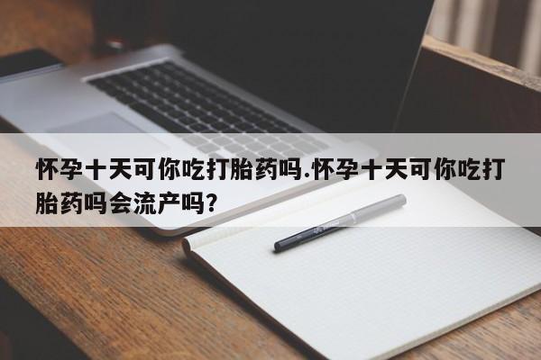 网上怎么购买流产药怀孕十天可你吃打胎药吗.怀孕十天可你吃打胎药吗会流产吗？