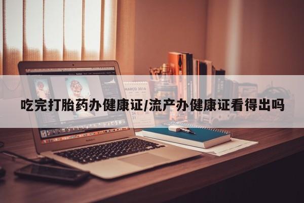 网上怎么购买流产药吃完打胎药办健康证/流产办健康证看得出吗