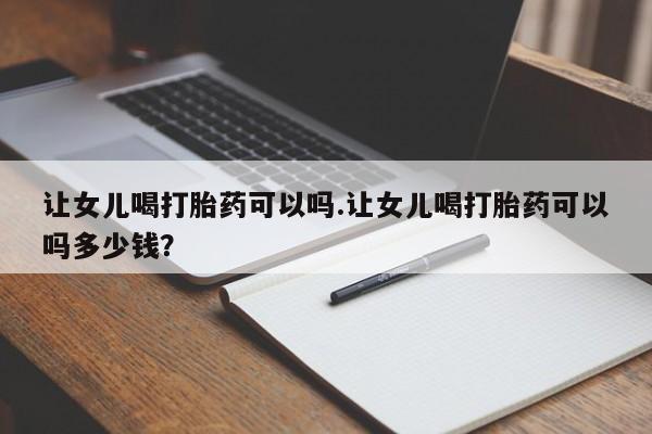 网上怎么购买流产药让女儿喝打胎药可以吗.让女儿喝打胎药可以吗多少钱？