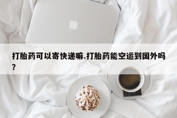 网上怎么购买流产药打胎药可以寄快递嘛.打胎药能空运到国外吗？