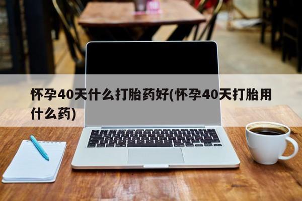 网上怎么购买流产药怀孕40天什么打胎药好(怀孕40天打胎用什么药)