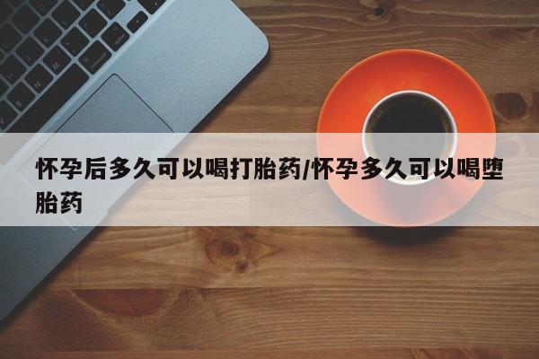 网上怎么购买流产药怀孕后多久可以喝打胎药/怀孕多久可以喝堕胎药