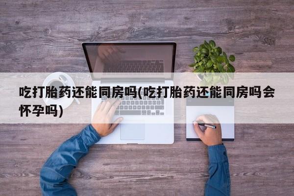 网上怎么购买流产药吃打胎药还能同房吗(吃打胎药还能同房吗会怀孕吗)