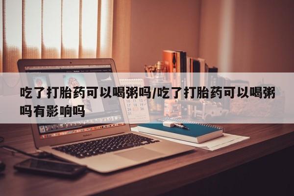 网上怎么购买流产药吃了打胎药可以喝粥吗/吃了打胎药可以喝粥吗有影响吗