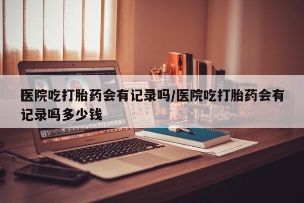 网上怎么购买流产药医院吃打胎药会有记录吗/医院吃打胎药会有记录吗多少钱