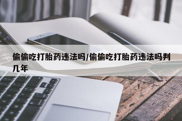 网上怎么购买流产药偷偷吃打胎药违法吗/偷偷吃打胎药违法吗判几年