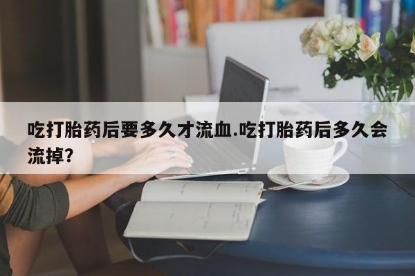 网上怎么购买流产药吃打胎药后要多久才流血.吃打胎药后多久会流掉？