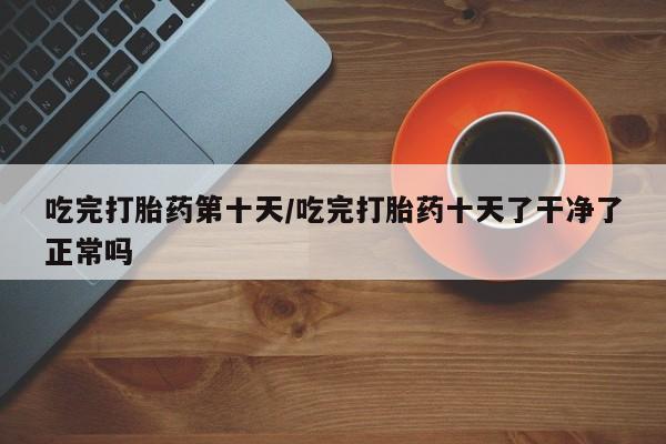 网上怎么购买流产药吃完打胎药第十天/吃完打胎药十天了干净了正常吗