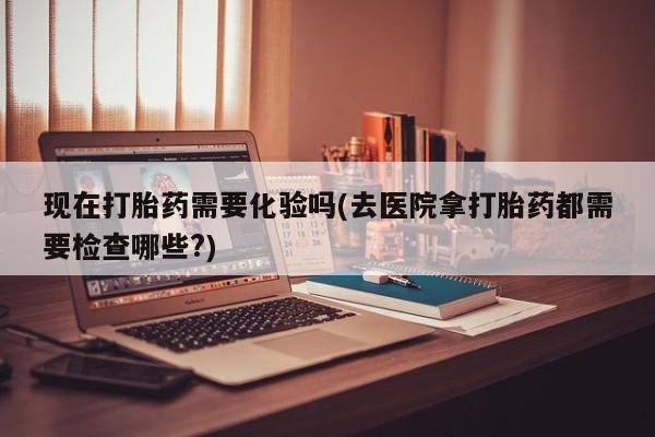 网上怎么购买流产药现在打胎药需要化验吗(去医院拿打胎药都需要检查哪些?)