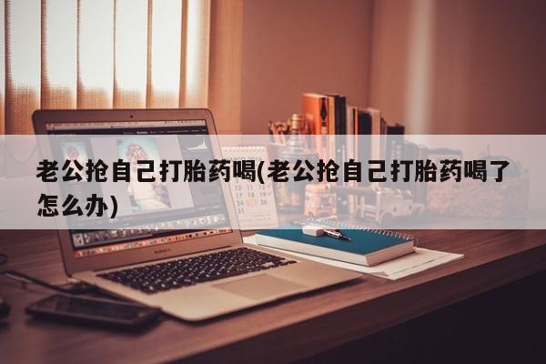 网上怎么购买流产药老公抢自己打胎药喝(老公抢自己打胎药喝了怎么办)