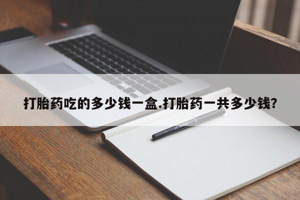 网上怎么购买流产药打胎药吃的多少钱一盒.打胎药一共多少钱？