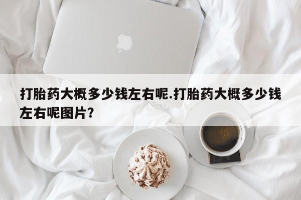 网上怎么购买流产药打胎药大概多少钱左右呢.打胎药大概多少钱左右呢图片？