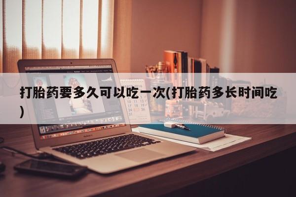 网上怎么购买流产药打胎药要多久可以吃一次(打胎药多长时间吃)
