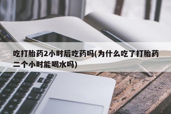 网上怎么购买流产药吃打胎药2小时后吃药吗(为什么吃了打胎药二个小时能喝水吗)