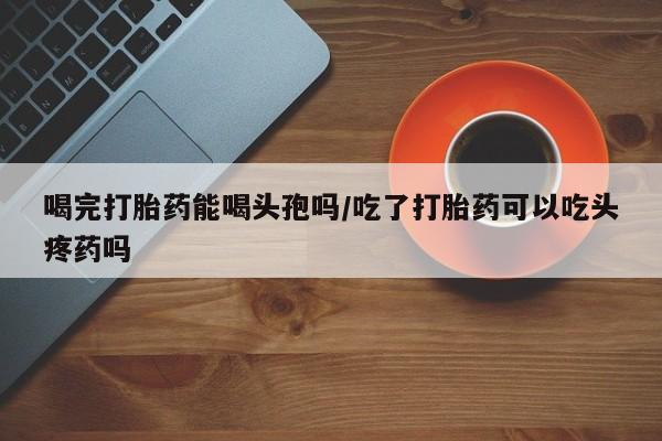 网上怎么购买流产药喝完打胎药能喝头孢吗/吃了打胎药可以吃头疼药吗