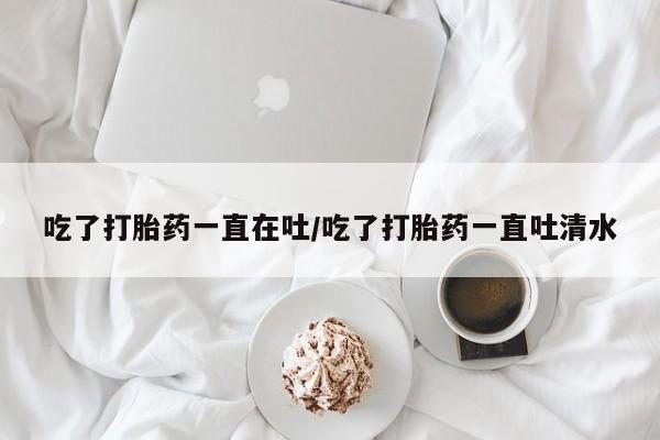 网上怎么购买流产药吃了打胎药一直在吐/吃了打胎药一直吐清水