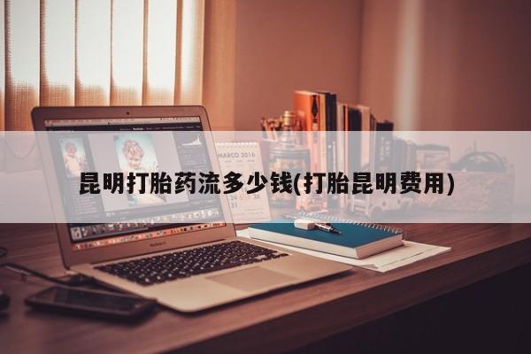 网上怎么购买流产药昆明打胎药流多少钱(打胎昆明费用)