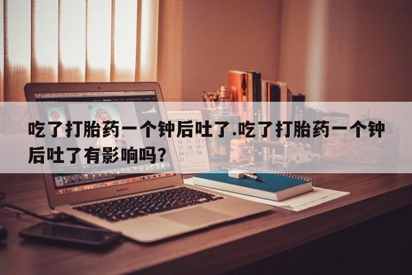网上怎么购买流产药吃了打胎药一个钟后吐了.吃了打胎药一个钟后吐了有影响吗？