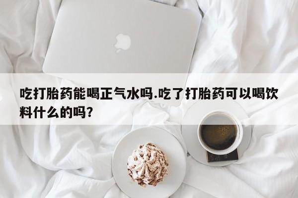 网上怎么购买流产药吃打胎药能喝正气水吗.吃了打胎药可以喝饮料什么的吗？