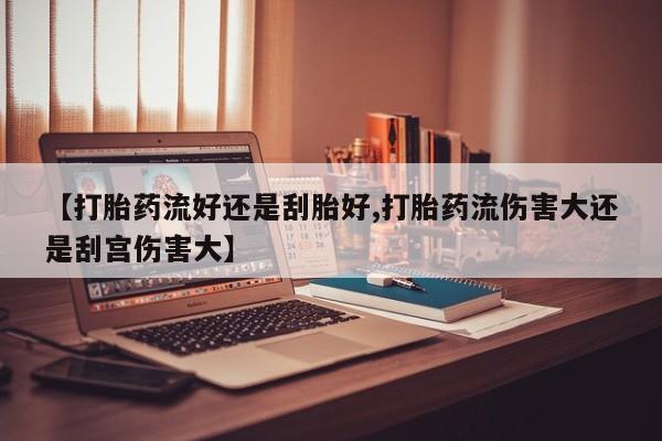 网上怎么购买流产药【打胎药流好还是刮胎好,打胎药流伤害大还是刮宫伤害大】