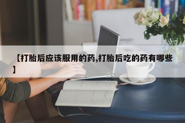 网上怎么购买流产药【打胎后应该服用的药,打胎后吃的药有哪些】