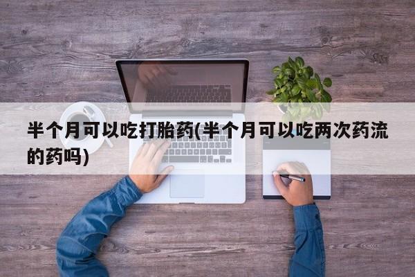 网上怎么购买流产药半个月可以吃打胎药(半个月可以吃两次药流的药吗)
