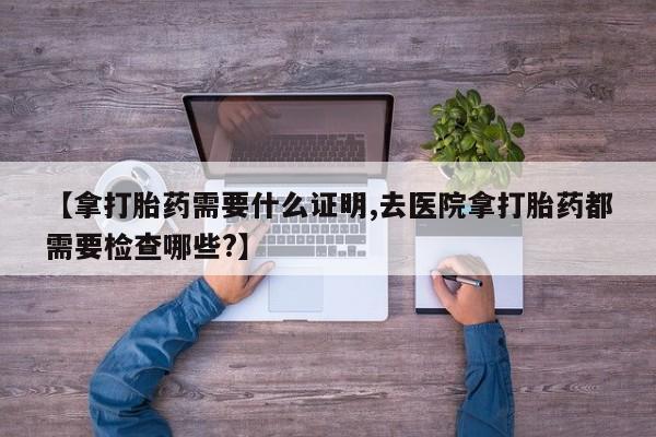 网上怎么购买流产药【拿打胎药需要什么证明,去医院拿打胎药都需要检查哪些?】