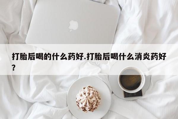 网上怎么购买流产药打胎后喝的什么药好.打胎后喝什么消炎药好？