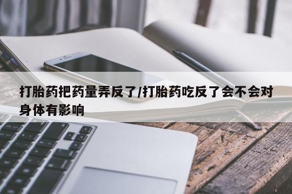 网上怎么购买流产药打胎药把药量弄反了/打胎药吃反了会不会对身体有影响