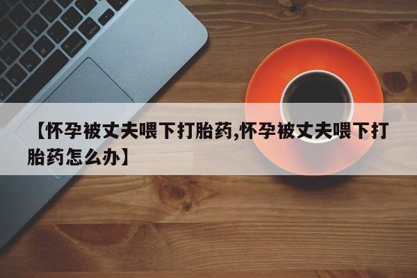 网上怎么购买流产药【怀孕被丈夫喂下打胎药,怀孕被丈夫喂下打胎药怎么办】