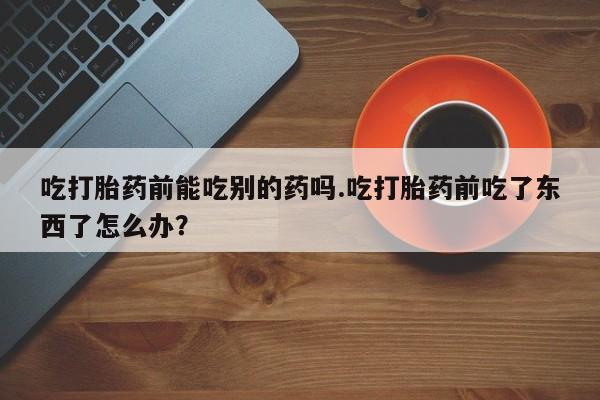 网上怎么购买流产药吃打胎药前能吃别的药吗.吃打胎药前吃了东西了怎么办？