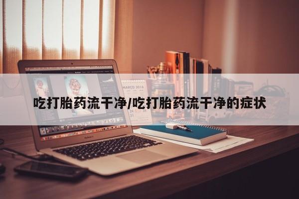 网上怎么购买流产药吃打胎药流干净/吃打胎药流干净的症状
