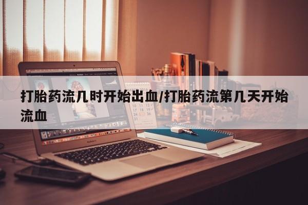 网上怎么购买流产药打胎药流几时开始出血/打胎药流第几天开始流血