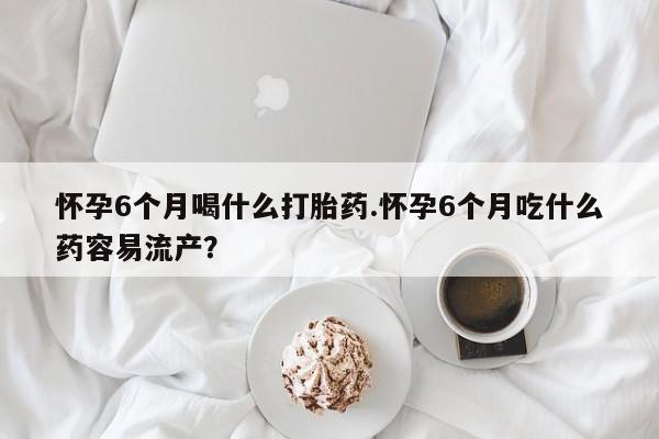网上怎么购买流产药怀孕6个月喝什么打胎药.怀孕6个月吃什么药容易流产？