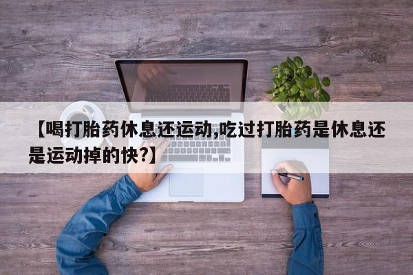 网上怎么购买流产药【喝打胎药休息还运动,吃过打胎药是休息还是运动掉的快?】