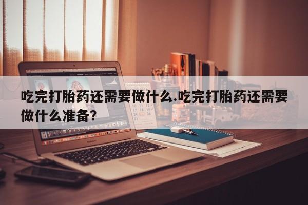 网上怎么购买流产药吃完打胎药还需要做什么.吃完打胎药还需要做什么准备？
