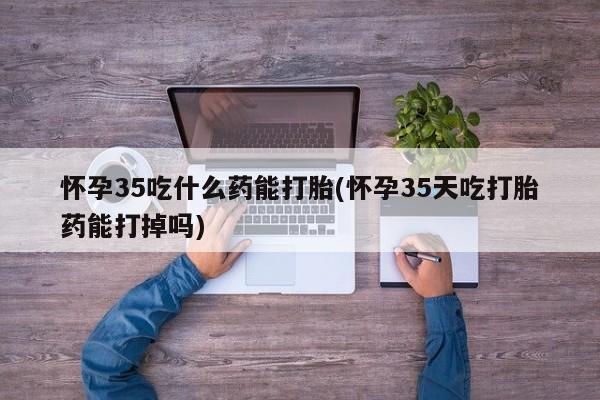 网上怎么购买流产药怀孕35吃什么药能打胎(怀孕35天吃打胎药能打掉吗)
