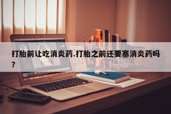 网上怎么购买流产药打胎前让吃消炎药.打胎之前还要塞消炎药吗？