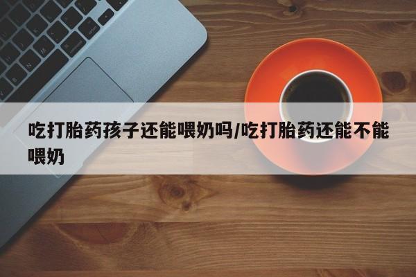 网上怎么购买流产药吃打胎药孩子还能喂奶吗/吃打胎药还能不能喂奶