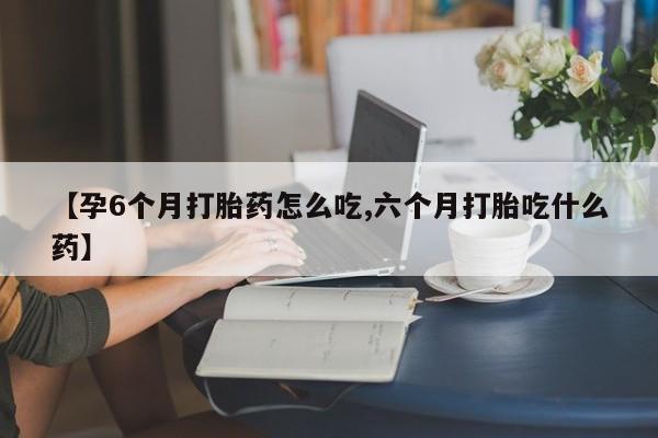 网上怎么购买流产药【孕6个月打胎药怎么吃,六个月打胎吃什么药】