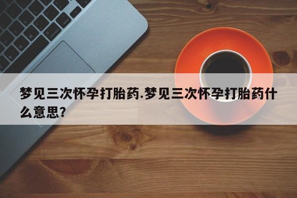 网上怎么购买流产药梦见三次怀孕打胎药.梦见三次怀孕打胎药什么意思？