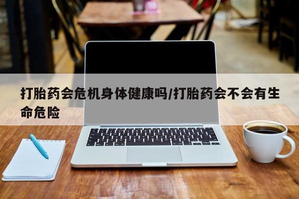 网上怎么购买流产药打胎药会危机身体健康吗/打胎药会不会有生命危险