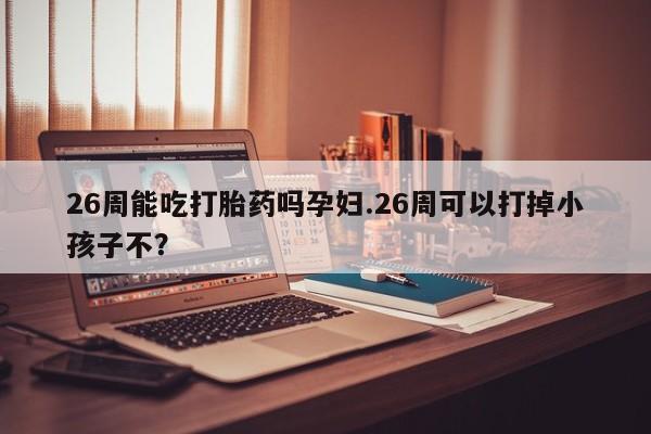 网上怎么购买流产药26周能吃打胎药吗孕妇.26周可以打掉小孩子不？