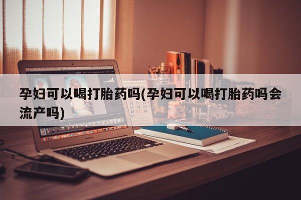 网上怎么购买流产药孕妇可以喝打胎药吗(孕妇可以喝打胎药吗会流产吗)