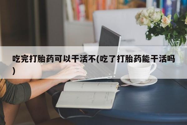 网上怎么购买流产药吃完打胎药可以干活不(吃了打胎药能干活吗)
