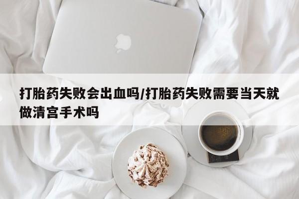 网上怎么购买流产药打胎药失败会出血吗/打胎药失败需要当天就做清宫手术吗