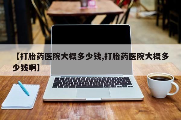 网上怎么购买流产药【打胎药医院大概多少钱,打胎药医院大概多少钱啊】