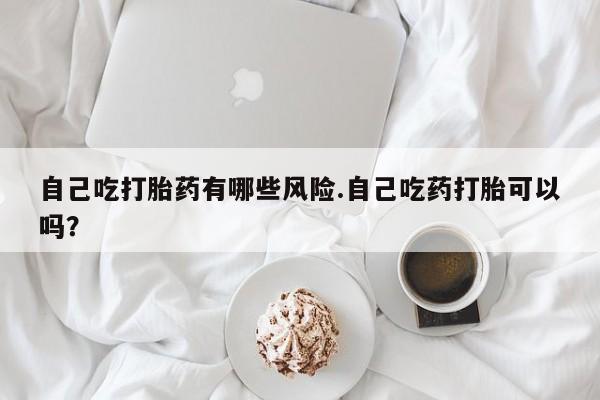 网上怎么购买流产药自己吃打胎药有哪些风险.自己吃药打胎可以吗？
